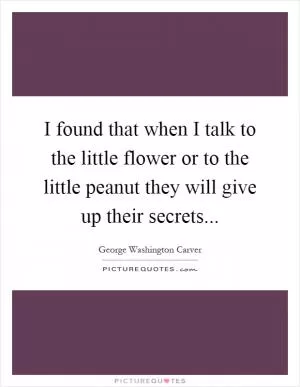 I found that when I talk to the little flower or to the little peanut they will give up their secrets Picture Quote #1