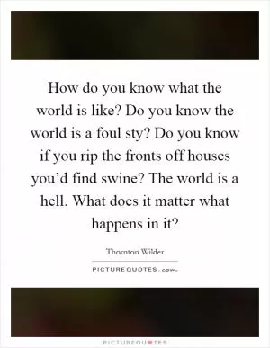 How do you know what the world is like? Do you know the world is a foul sty? Do you know if you rip the fronts off houses you’d find swine? The world is a hell. What does it matter what happens in it? Picture Quote #1