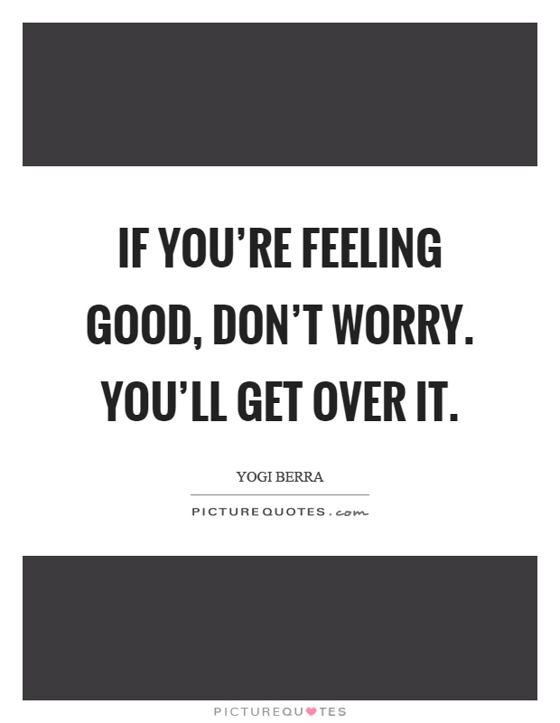 If you're feeling good, don't worry. You'll get over it Picture Quote #1