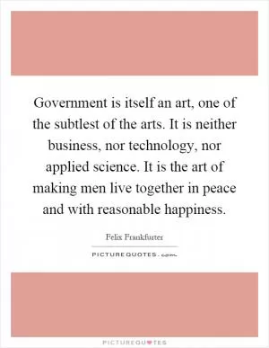 Government is itself an art, one of the subtlest of the arts. It is neither business, nor technology, nor applied science. It is the art of making men live together in peace and with reasonable happiness Picture Quote #1