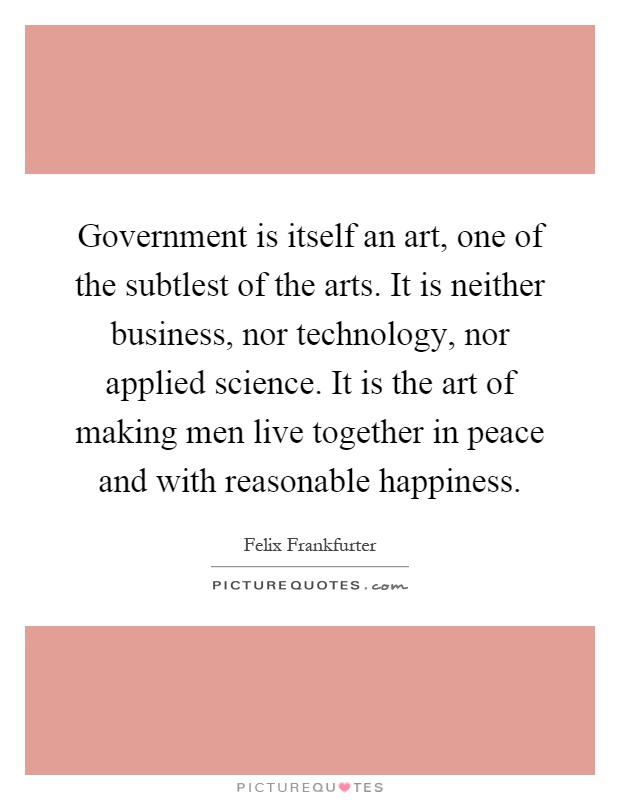 Government is itself an art, one of the subtlest of the arts. It is neither business, nor technology, nor applied science. It is the art of making men live together in peace and with reasonable happiness Picture Quote #1