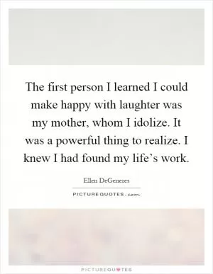 The first person I learned I could make happy with laughter was my mother, whom I idolize. It was a powerful thing to realize. I knew I had found my life’s work Picture Quote #1