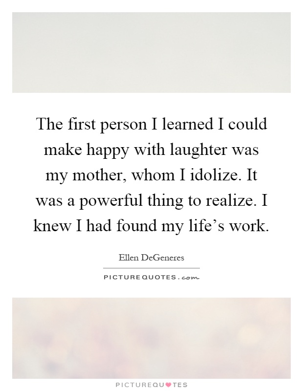 The first person I learned I could make happy with laughter was my mother, whom I idolize. It was a powerful thing to realize. I knew I had found my life's work Picture Quote #1