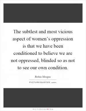 The subtlest and most vicious aspect of women’s oppression is that we have been conditioned to believe we are not oppressed, blinded so as not to see our own condition Picture Quote #1