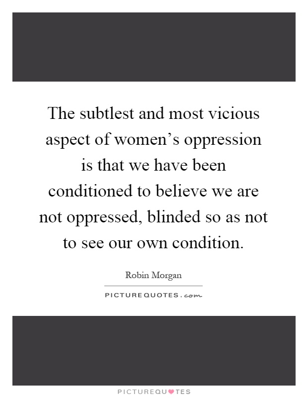 The subtlest and most vicious aspect of women's oppression is that we have been conditioned to believe we are not oppressed, blinded so as not to see our own condition Picture Quote #1