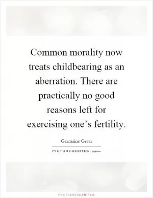 Common morality now treats childbearing as an aberration. There are practically no good reasons left for exercising one’s fertility Picture Quote #1