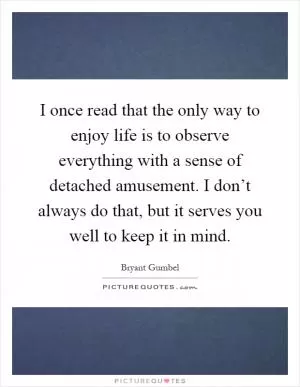 I once read that the only way to enjoy life is to observe everything with a sense of detached amusement. I don’t always do that, but it serves you well to keep it in mind Picture Quote #1