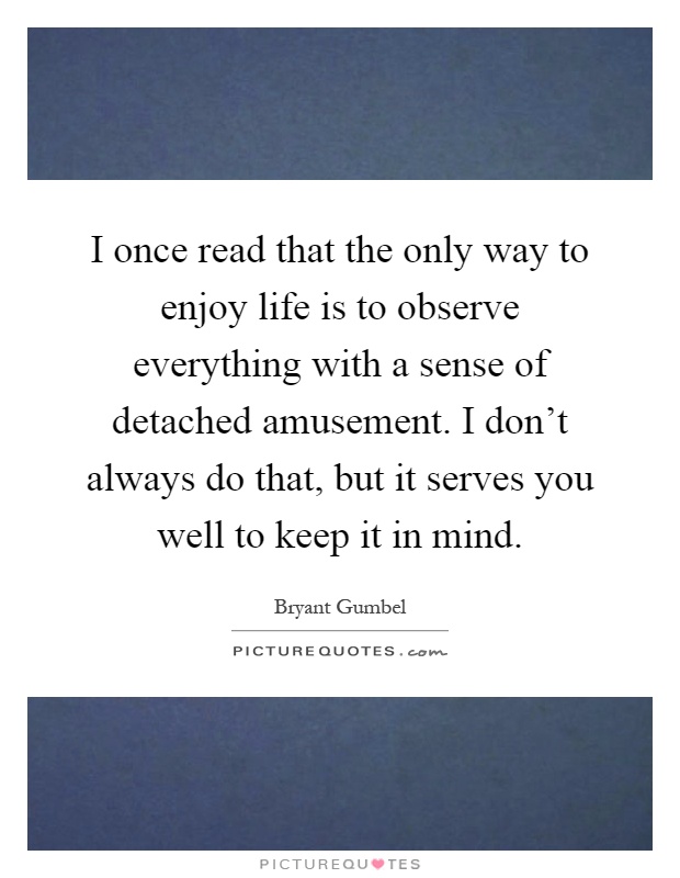 I once read that the only way to enjoy life is to observe everything with a sense of detached amusement. I don't always do that, but it serves you well to keep it in mind Picture Quote #1