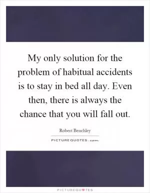 My only solution for the problem of habitual accidents is to stay in bed all day. Even then, there is always the chance that you will fall out Picture Quote #1