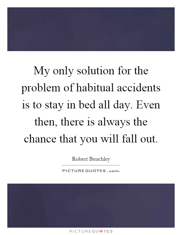 My only solution for the problem of habitual accidents is to stay in bed all day. Even then, there is always the chance that you will fall out Picture Quote #1