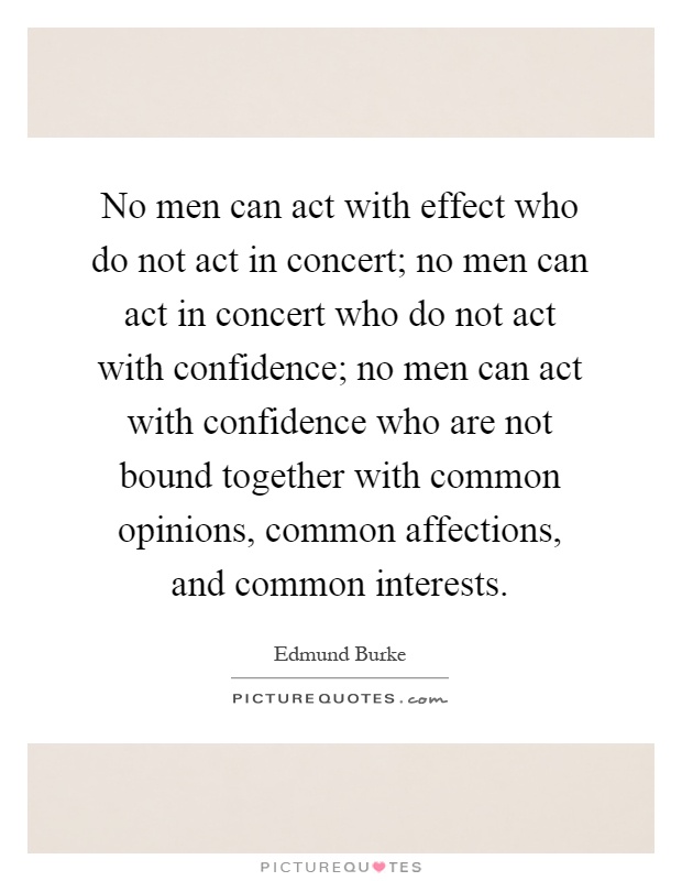 No men can act with effect who do not act in concert; no men can act in concert who do not act with confidence; no men can act with confidence who are not bound together with common opinions, common affections, and common interests Picture Quote #1