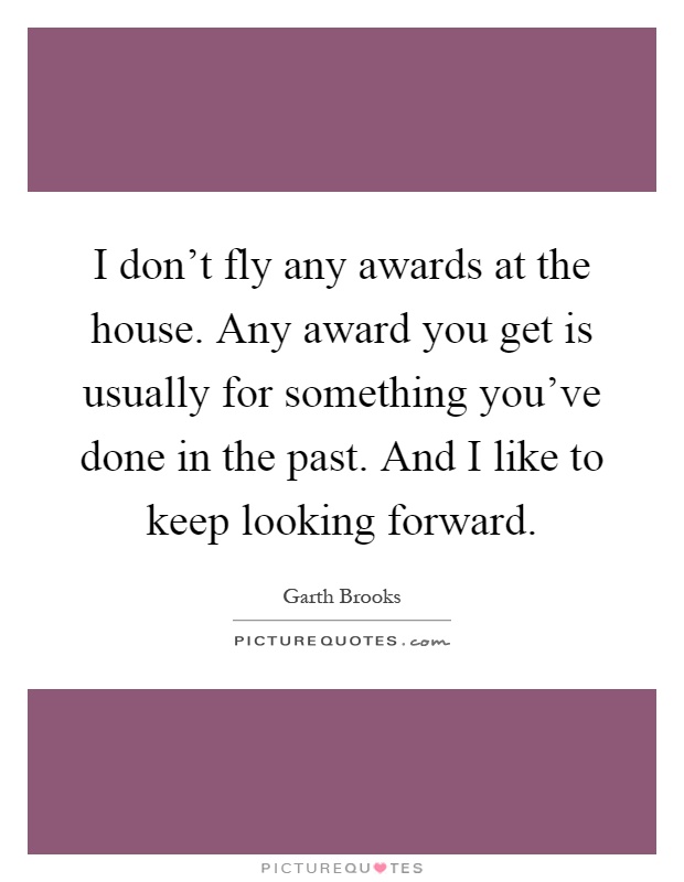 I don't fly any awards at the house. Any award you get is usually for something you've done in the past. And I like to keep looking forward Picture Quote #1