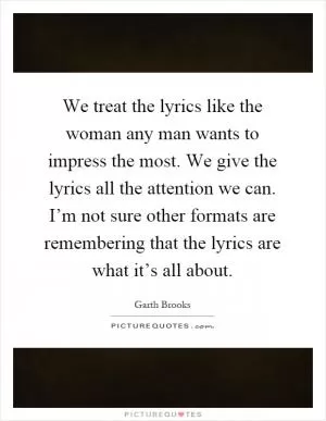 We treat the lyrics like the woman any man wants to impress the most. We give the lyrics all the attention we can. I’m not sure other formats are remembering that the lyrics are what it’s all about Picture Quote #1