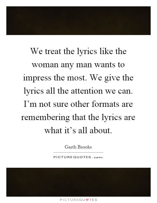 We treat the lyrics like the woman any man wants to impress the most. We give the lyrics all the attention we can. I'm not sure other formats are remembering that the lyrics are what it's all about Picture Quote #1
