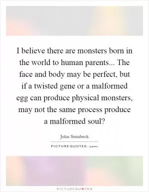 I believe there are monsters born in the world to human parents... The face and body may be perfect, but if a twisted gene or a malformed egg can produce physical monsters, may not the same process produce a malformed soul? Picture Quote #1