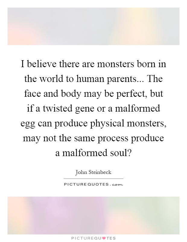 I believe there are monsters born in the world to human parents... The face and body may be perfect, but if a twisted gene or a malformed egg can produce physical monsters, may not the same process produce a malformed soul? Picture Quote #1