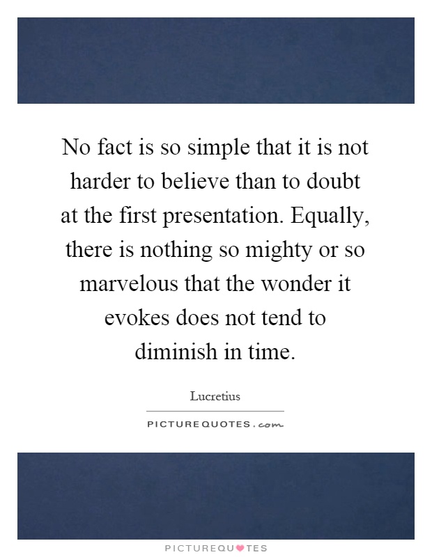 No fact is so simple that it is not harder to believe than to doubt at the first presentation. Equally, there is nothing so mighty or so marvelous that the wonder it evokes does not tend to diminish in time Picture Quote #1