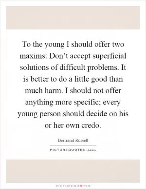 To the young I should offer two maxims: Don’t accept superficial solutions of difficult problems. It is better to do a little good than much harm. I should not offer anything more specific; every young person should decide on his or her own credo Picture Quote #1