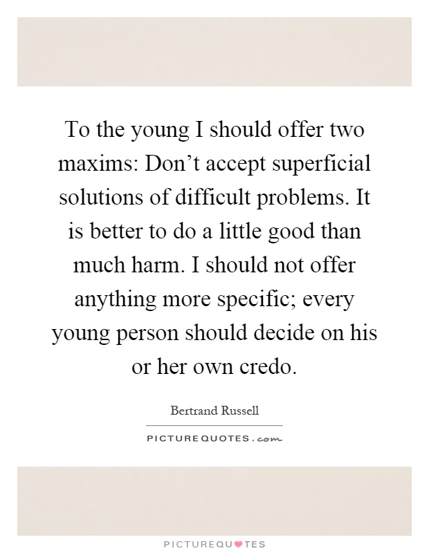 To the young I should offer two maxims: Don't accept superficial solutions of difficult problems. It is better to do a little good than much harm. I should not offer anything more specific; every young person should decide on his or her own credo Picture Quote #1