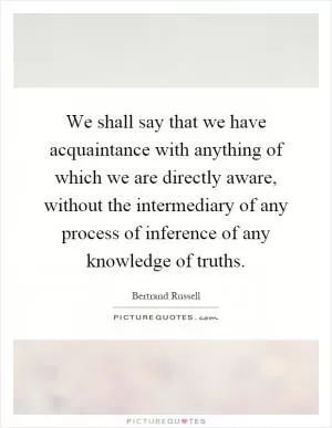 We shall say that we have acquaintance with anything of which we are directly aware, without the intermediary of any process of inference of any knowledge of truths Picture Quote #1