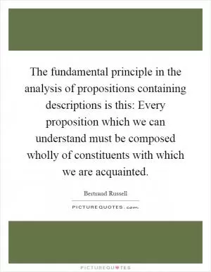 The fundamental principle in the analysis of propositions containing descriptions is this: Every proposition which we can understand must be composed wholly of constituents with which we are acquainted Picture Quote #1