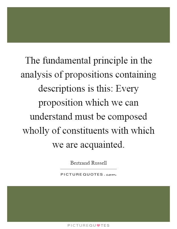 The fundamental principle in the analysis of propositions containing descriptions is this: Every proposition which we can understand must be composed wholly of constituents with which we are acquainted Picture Quote #1