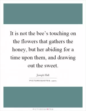 It is not the bee’s touching on the flowers that gathers the honey, but her abiding for a time upon them, and drawing out the sweet Picture Quote #1