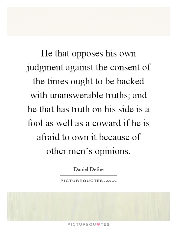 He that opposes his own judgment against the consent of the times ought to be backed with unanswerable truths; and he that has truth on his side is a fool as well as a coward if he is afraid to own it because of other men's opinions Picture Quote #1