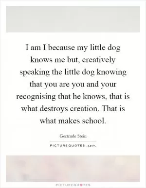 I am I because my little dog knows me but, creatively speaking the little dog knowing that you are you and your recognising that he knows, that is what destroys creation. That is what makes school Picture Quote #1