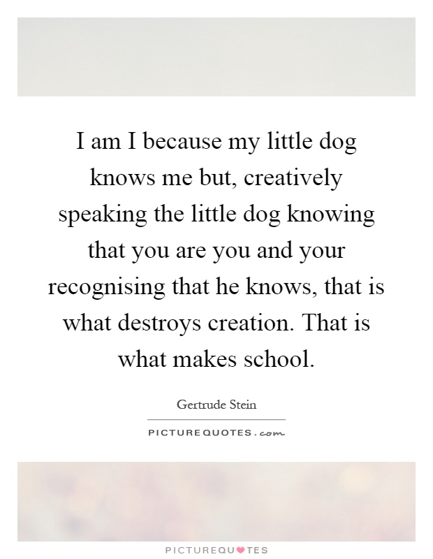 I am I because my little dog knows me but, creatively speaking the little dog knowing that you are you and your recognising that he knows, that is what destroys creation. That is what makes school Picture Quote #1