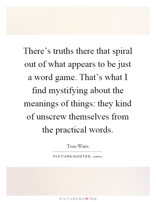 There's truths there that spiral out of what appears to be just a word game. That's what I find mystifying about the meanings of things: they kind of unscrew themselves from the practical words Picture Quote #1