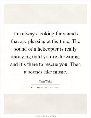 I’m always looking for sounds that are pleasing at the time. The sound of a helicopter is really annoying until you’re drowning, and it’s there to rescue you. Then it sounds like music Picture Quote #1