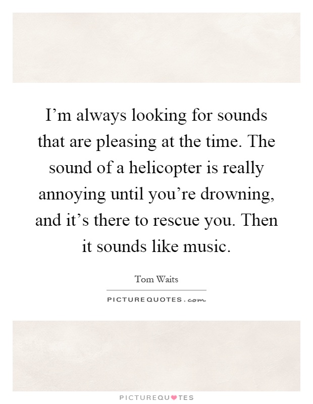 I'm always looking for sounds that are pleasing at the time. The sound of a helicopter is really annoying until you're drowning, and it's there to rescue you. Then it sounds like music Picture Quote #1