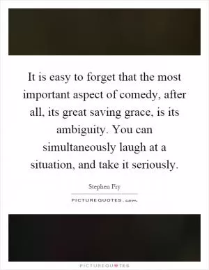It is easy to forget that the most important aspect of comedy, after all, its great saving grace, is its ambiguity. You can simultaneously laugh at a situation, and take it seriously Picture Quote #1