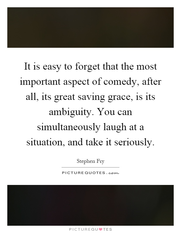 It is easy to forget that the most important aspect of comedy, after all, its great saving grace, is its ambiguity. You can simultaneously laugh at a situation, and take it seriously Picture Quote #1