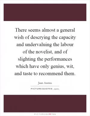 There seems almost a general wish of descrying the capacity and undervaluing the labour of the novelist, and of slighting the performances which have only genius, wit, and taste to recommend them Picture Quote #1