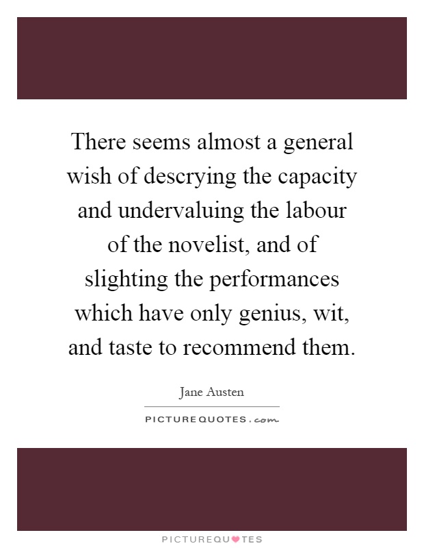 There seems almost a general wish of descrying the capacity and undervaluing the labour of the novelist, and of slighting the performances which have only genius, wit, and taste to recommend them Picture Quote #1