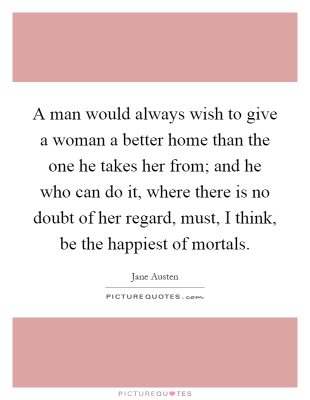 A man would always wish to give a woman a better home than the one he takes her from; and he who can do it, where there is no doubt of her regard, must, I think, be the happiest of mortals Picture Quote #1