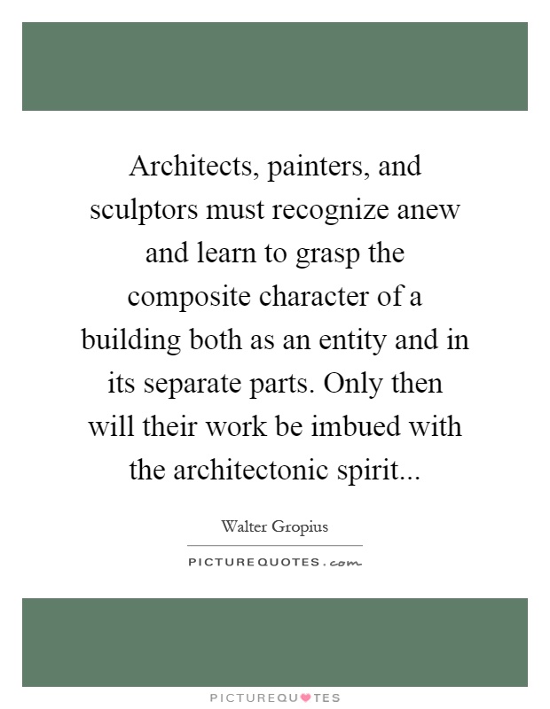 Architects, painters, and sculptors must recognize anew and learn to grasp the composite character of a building both as an entity and in its separate parts. Only then will their work be imbued with the architectonic spirit Picture Quote #1