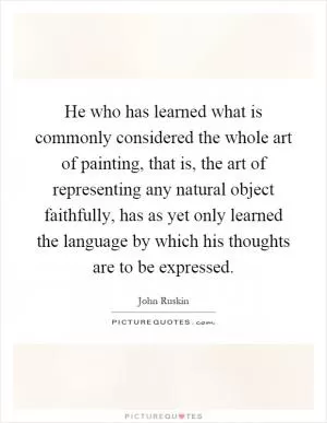 He who has learned what is commonly considered the whole art of painting, that is, the art of representing any natural object faithfully, has as yet only learned the language by which his thoughts are to be expressed Picture Quote #1