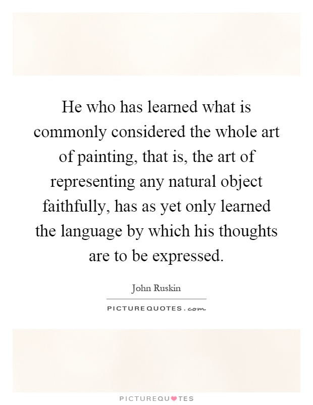 He who has learned what is commonly considered the whole art of painting, that is, the art of representing any natural object faithfully, has as yet only learned the language by which his thoughts are to be expressed Picture Quote #1