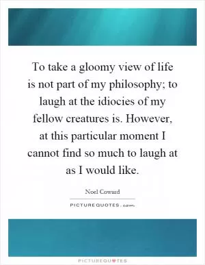 To take a gloomy view of life is not part of my philosophy; to laugh at the idiocies of my fellow creatures is. However, at this particular moment I cannot find so much to laugh at as I would like Picture Quote #1