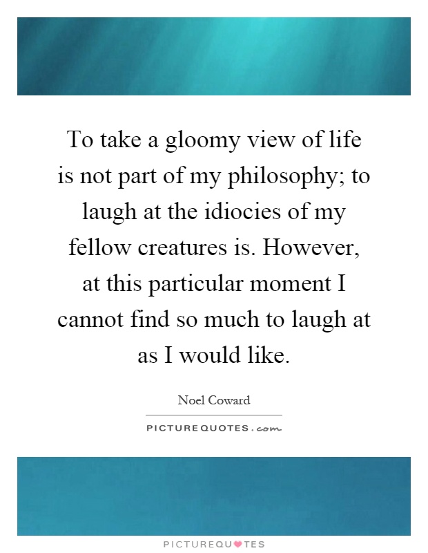 To take a gloomy view of life is not part of my philosophy; to laugh at the idiocies of my fellow creatures is. However, at this particular moment I cannot find so much to laugh at as I would like Picture Quote #1