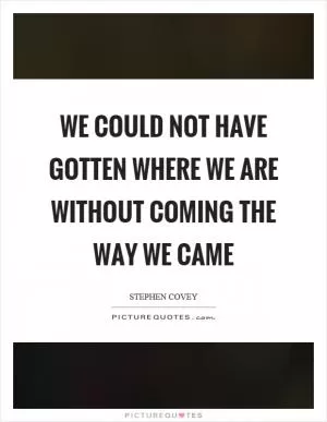 We could not have gotten where we are without coming the way we came Picture Quote #1