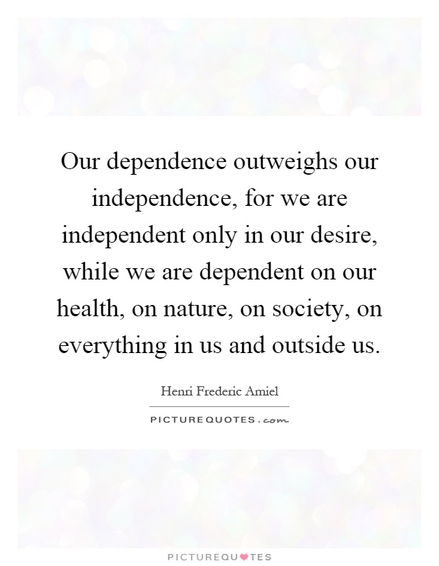 Our dependence outweighs our independence, for we are independent only in our desire, while we are dependent on our health, on nature, on society, on everything in us and outside us Picture Quote #1