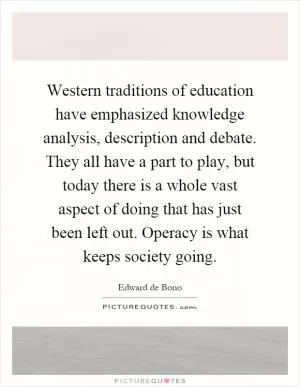 Western traditions of education have emphasized knowledge analysis, description and debate. They all have a part to play, but today there is a whole vast aspect of doing that has just been left out. Operacy is what keeps society going Picture Quote #1