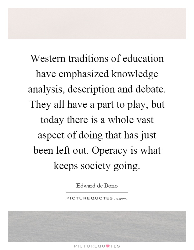 Western traditions of education have emphasized knowledge analysis, description and debate. They all have a part to play, but today there is a whole vast aspect of doing that has just been left out. Operacy is what keeps society going Picture Quote #1