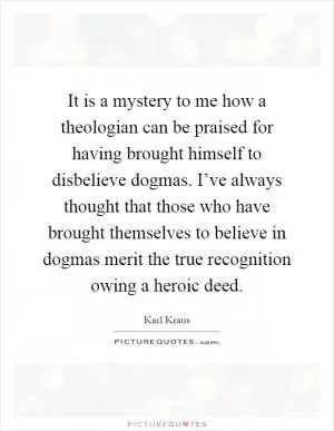 It is a mystery to me how a theologian can be praised for having brought himself to disbelieve dogmas. I’ve always thought that those who have brought themselves to believe in dogmas merit the true recognition owing a heroic deed Picture Quote #1