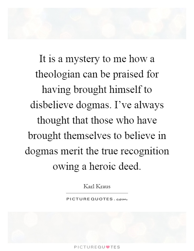 It is a mystery to me how a theologian can be praised for having brought himself to disbelieve dogmas. I've always thought that those who have brought themselves to believe in dogmas merit the true recognition owing a heroic deed Picture Quote #1