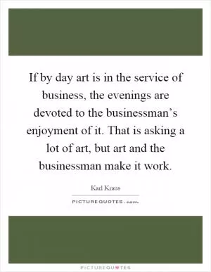 If by day art is in the service of business, the evenings are devoted to the businessman’s enjoyment of it. That is asking a lot of art, but art and the businessman make it work Picture Quote #1